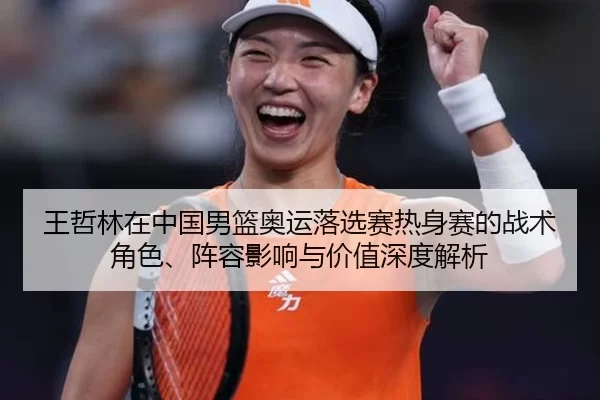 王哲林在中国男篮奥运落选赛热身赛的战术角色、阵容影响与价值深度解析