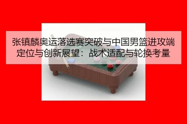 张镇麟奥运落选赛突破与中国男篮进攻端定位与创新展望：战术适配与轮换考量
